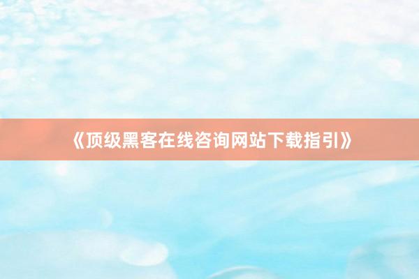 《顶级黑客在线咨询网站下载指引》