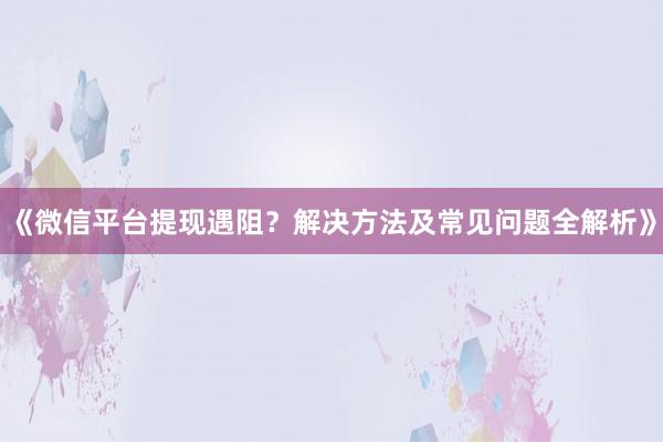 《微信平台提现遇阻？解决方法及常见问题全解析》